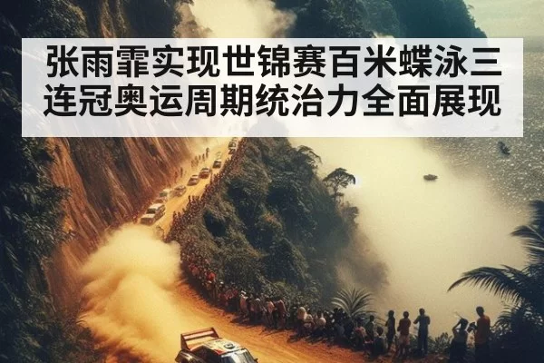 张雨霏实现世锦赛百米蝶泳三连冠奥运周期统治力全面展现